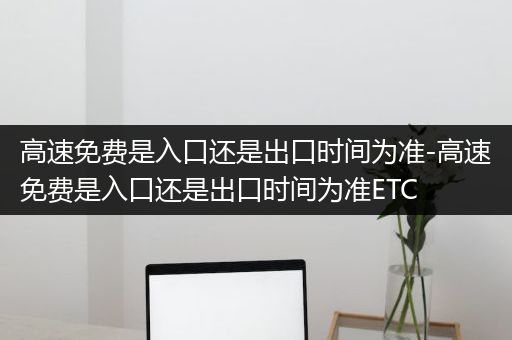 高速免费是入口还是出口时间为准-高速免费是入口还是出口时间为准ETC